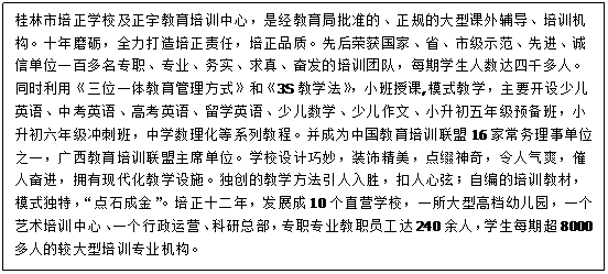 文本框:桂林市培正学校及正宇教育培训中心，是经教育局批准的、正规的大型课外辅导、培训机构。十年磨砺，全力打造培正责任，培正品质。先后荣获国家、省、市级示范、先进、诚信单位一百多名专职、专业、务实、求真、奋发的培训团队，每期学生人数达四千多人。同时利用《三位一体教育管理方式》和《3S教学法》，小班授课,模式教学，主要开设少儿英语、中考英语、高考英语、留学英语、少儿数学、少儿作文、小升初五年级预备班，小升初六年级冲刺班，中学数理化等系列教程。并成为中国教育培训联盟16家常务理事单位之一，广西教育培训联盟主席单位。学校设计巧妙，装饰精美，点缀神奇，令人气爽，催人奋进，拥有现代化教学设施。独创的教学方法引人入胜，扣人心弦；自编的培训教材，模式独特，“点石成金”。培正十二年，发展成10个直营学校，一所大型高档幼儿园，一个艺术培训中心、一个行政运营、科研总部，专职专业教职员工达240余人，学生每期超8000多人的较大型培训专业机构。